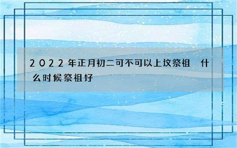 2022年正月初二可不可以上坟祭祖 什么时候祭祖好